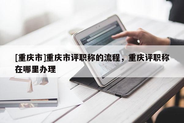 [重慶市]重慶市評(píng)職稱(chēng)的流程，重慶評(píng)職稱(chēng)在哪里辦理