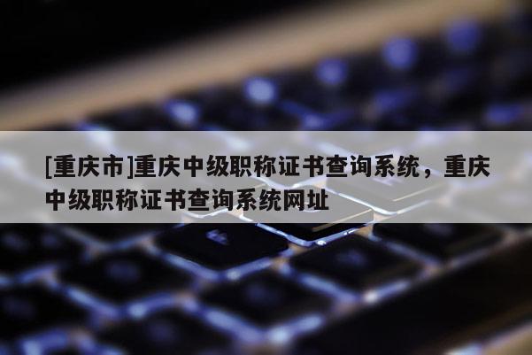 [重慶市]重慶中級職稱證書查詢系統(tǒng)，重慶中級職稱證書查詢系統(tǒng)網(wǎng)址