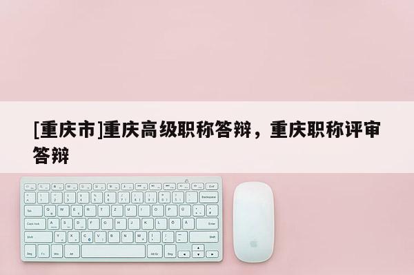 [重慶市]重慶高級職稱答辯，重慶職稱評審答辯