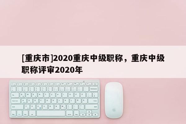 [重慶市]2020重慶中級(jí)職稱，重慶中級(jí)職稱評(píng)審2020年