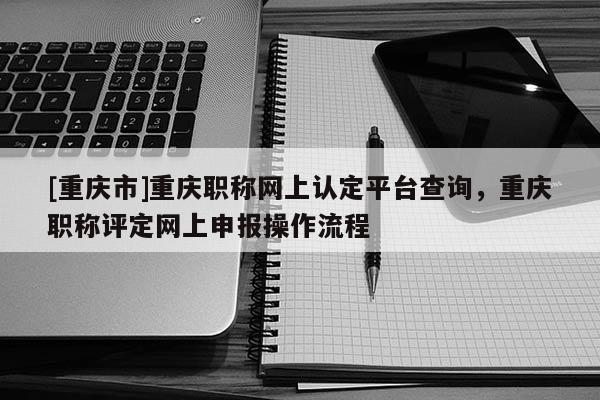 [重慶市]重慶職稱網(wǎng)上認(rèn)定平臺查詢，重慶職稱評定網(wǎng)上申報(bào)操作流程