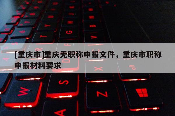 [重慶市]重慶無(wú)職稱申報(bào)文件，重慶市職稱申報(bào)材料要求