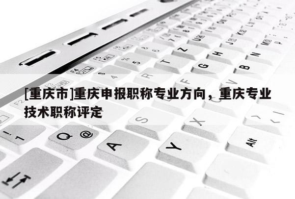 [重慶市]重慶申報(bào)職稱專業(yè)方向，重慶專業(yè)技術(shù)職稱評定