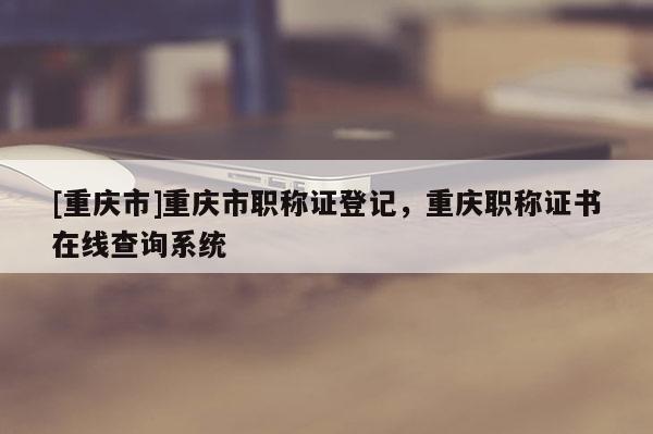 [重慶市]重慶市職稱證登記，重慶職稱證書在線查詢系統(tǒng)
