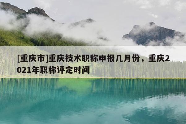 [重慶市]重慶技術(shù)職稱申報(bào)幾月份，重慶2021年職稱評(píng)定時(shí)間