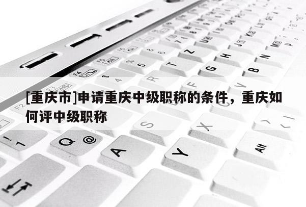 [重慶市]申請重慶中級職稱的條件，重慶如何評中級職稱