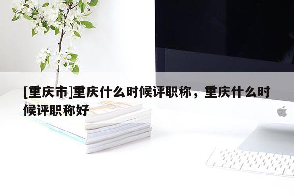 [重慶市]重慶什么時(shí)候評職稱，重慶什么時(shí)候評職稱好