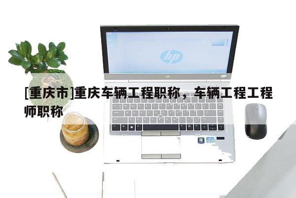 [重慶市]重慶車輛工程職稱，車輛工程工程師職稱