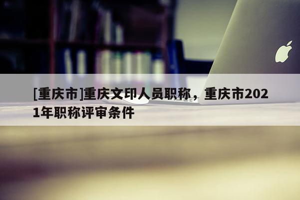 [重慶市]重慶文印人員職稱，重慶市2021年職稱評審條件