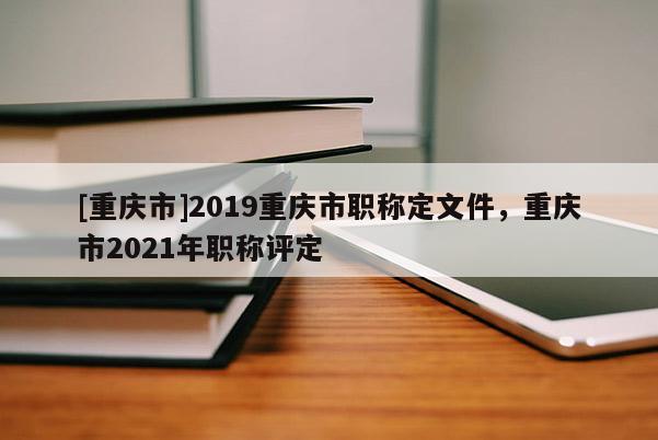 [重慶市]2019重慶市職稱定文件，重慶市2021年職稱評定