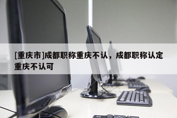 [重慶市]成都職稱重慶不認(rèn)，成都職稱認(rèn)定重慶不認(rèn)可