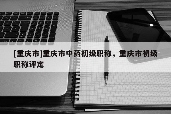 [重慶市]重慶市中藥初級(jí)職稱，重慶市初級(jí)職稱評(píng)定
