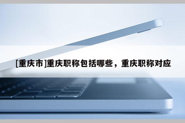 [重慶市]重慶職稱包括哪些，重慶職稱對應(yīng)
