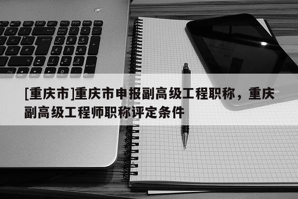 [重慶市]重慶市申報(bào)副高級(jí)工程職稱(chēng)，重慶副高級(jí)工程師職稱(chēng)評(píng)定條件