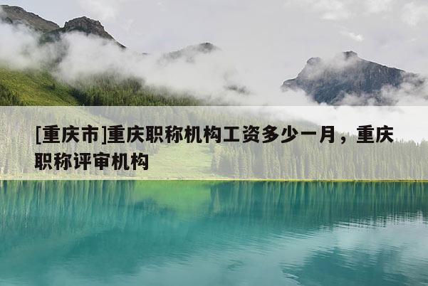 [重慶市]重慶職稱機(jī)構(gòu)工資多少一月，重慶職稱評審機(jī)構(gòu)