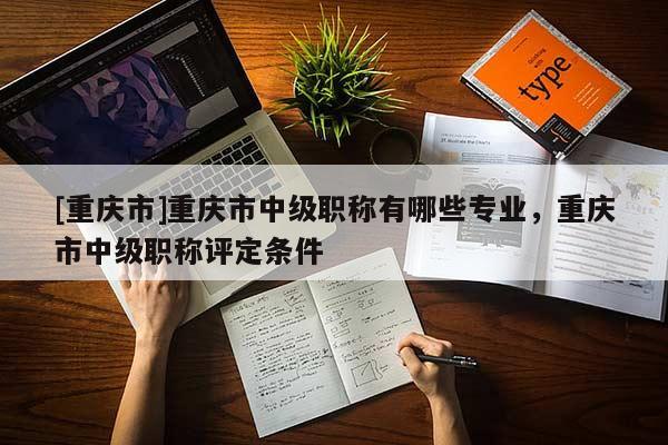 [重慶市]重慶市中級(jí)職稱(chēng)有哪些專(zhuān)業(yè)，重慶市中級(jí)職稱(chēng)評(píng)定條件