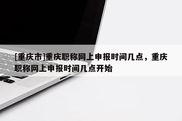 [重慶市]重慶職稱網(wǎng)上申報(bào)時(shí)間幾點(diǎn)，重慶職稱網(wǎng)上申報(bào)時(shí)間幾點(diǎn)開始