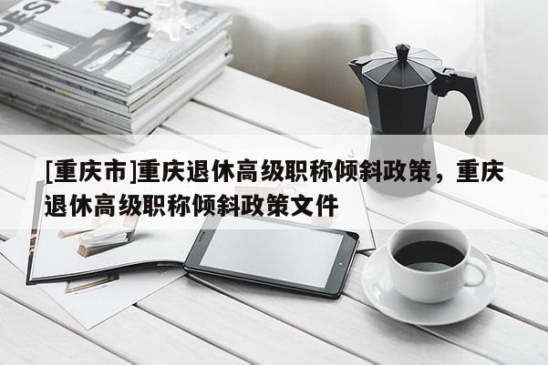 [重慶市]重慶退休高級(jí)職稱傾斜政策，重慶退休高級(jí)職稱傾斜政策文件