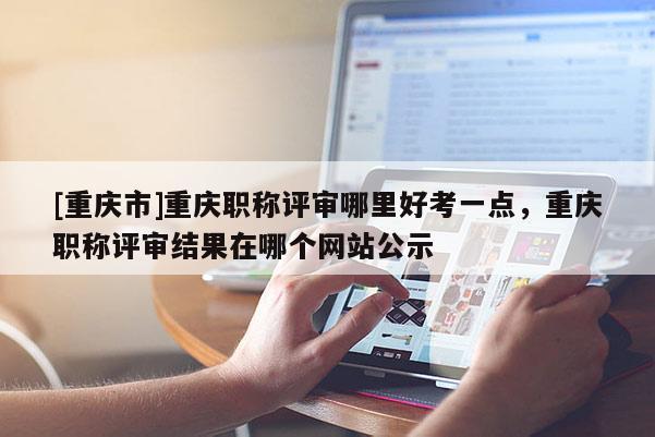 [重慶市]重慶職稱(chēng)評(píng)審哪里好考一點(diǎn)，重慶職稱(chēng)評(píng)審結(jié)果在哪個(gè)網(wǎng)站公示