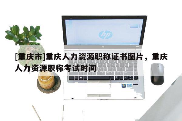 [重慶市]重慶人力資源職稱證書圖片，重慶人力資源職稱考試時(shí)間