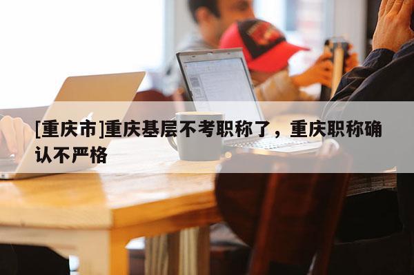 [重慶市]重慶基層不考職稱了，重慶職稱確認不嚴格