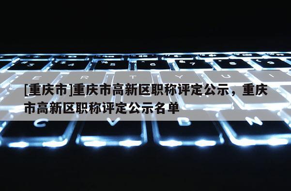 [重慶市]重慶市高新區(qū)職稱(chēng)評(píng)定公示，重慶市高新區(qū)職稱(chēng)評(píng)定公示名單