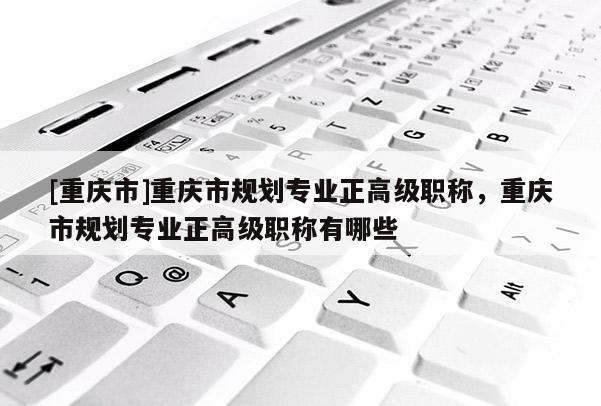 [重慶市]重慶市規(guī)劃專業(yè)正高級(jí)職稱，重慶市規(guī)劃專業(yè)正高級(jí)職稱有哪些