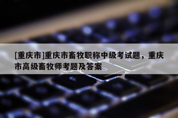 [重慶市]重慶市畜牧職稱中級(jí)考試題，重慶市高級(jí)畜牧師考題及答案