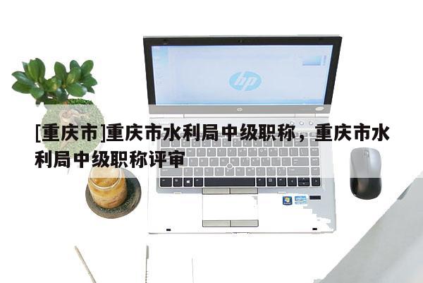 [重慶市]重慶市水利局中級(jí)職稱(chēng)，重慶市水利局中級(jí)職稱(chēng)評(píng)審