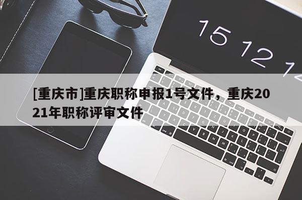[重慶市]重慶職稱申報(bào)1號(hào)文件，重慶2021年職稱評(píng)審文件