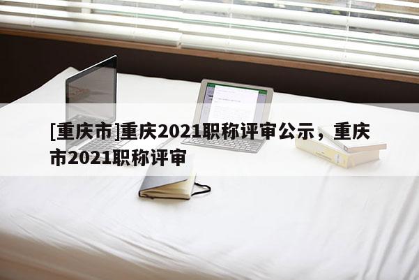 [重慶市]重慶2021職稱評審公示，重慶市2021職稱評審