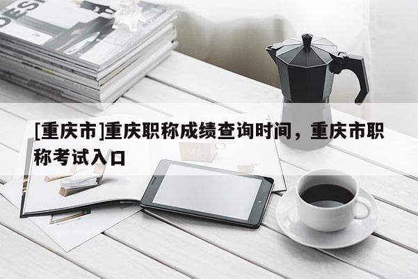 [重慶市]重慶職稱成績查詢時間，重慶市職稱考試入口