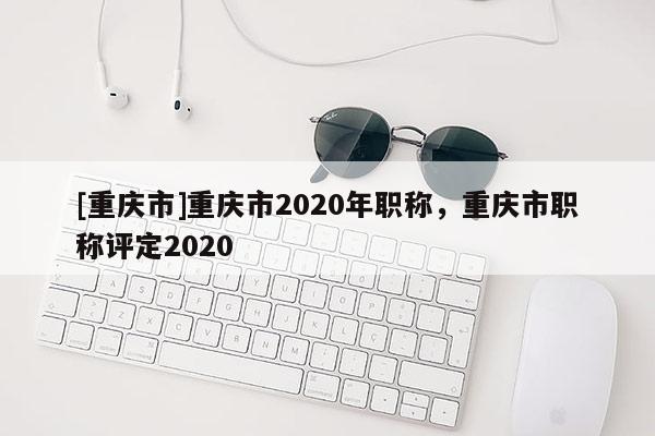 [重慶市]重慶市2020年職稱，重慶市職稱評定2020