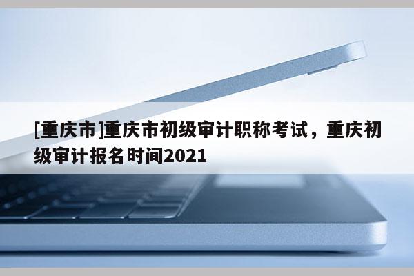 [重慶市]重慶市初級審計職稱考試，重慶初級審計報名時間2021