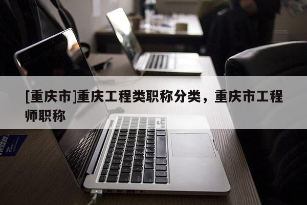 [重慶市]重慶工程類職稱分類，重慶市工程師職稱