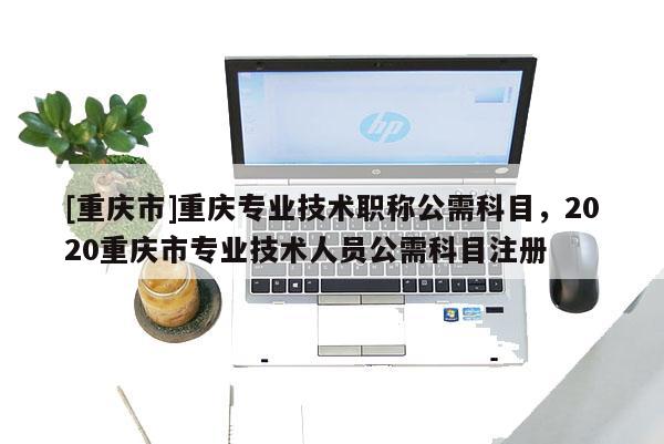 [重慶市]重慶專業(yè)技術(shù)職稱公需科目，2020重慶市專業(yè)技術(shù)人員公需科目注冊(cè)