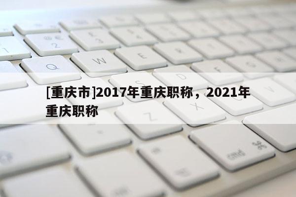 [重慶市]2017年重慶職稱，2021年重慶職稱