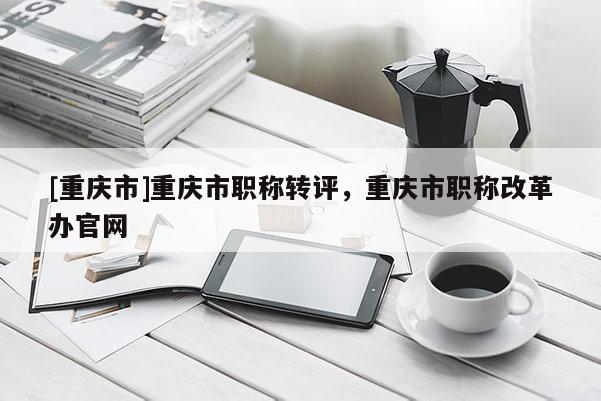 [重慶市]重慶市職稱轉(zhuǎn)評(píng)，重慶市職稱改革辦官網(wǎng)