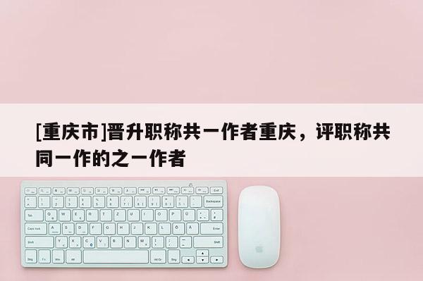 [重慶市]晉升職稱共一作者重慶，評(píng)職稱共同一作的之一作者