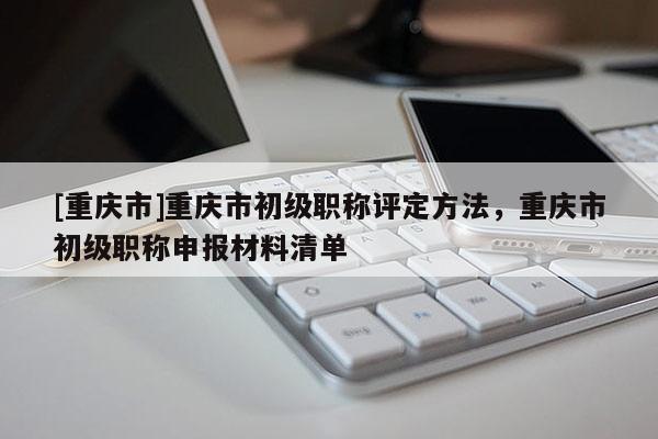 [重慶市]重慶市初級(jí)職稱評(píng)定方法，重慶市初級(jí)職稱申報(bào)材料清單