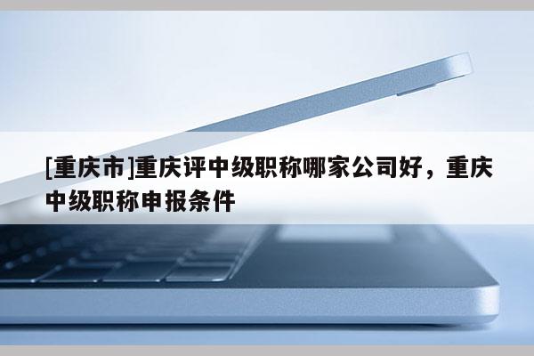 [重慶市]重慶評(píng)中級(jí)職稱哪家公司好，重慶中級(jí)職稱申報(bào)條件