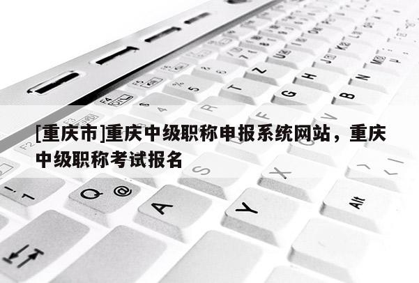 [重慶市]重慶中級(jí)職稱申報(bào)系統(tǒng)網(wǎng)站，重慶中級(jí)職稱考試報(bào)名