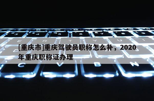 [重慶市]重慶駕駛員職稱怎么補(bǔ)，2020年重慶職稱證辦理