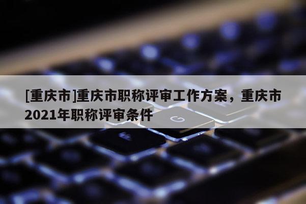 [重慶市]重慶市職稱評審工作方案，重慶市2021年職稱評審條件