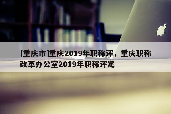 [重慶市]重慶2019年職稱評，重慶職稱改革辦公室2019年職稱評定
