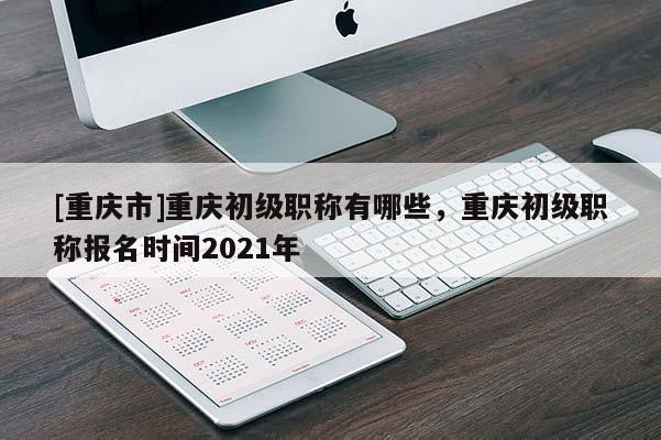 [重慶市]重慶初級(jí)職稱有哪些，重慶初級(jí)職稱報(bào)名時(shí)間2021年