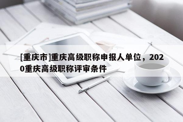 [重慶市]重慶高級職稱申報人單位，2020重慶高級職稱評審條件