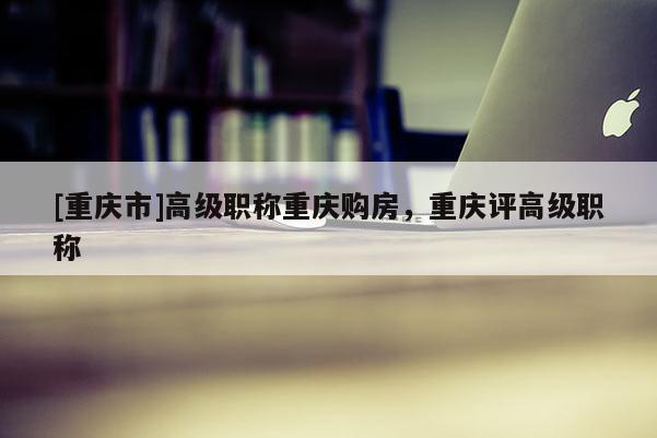 [重慶市]高級(jí)職稱(chēng)重慶購(gòu)房，重慶評(píng)高級(jí)職稱(chēng)