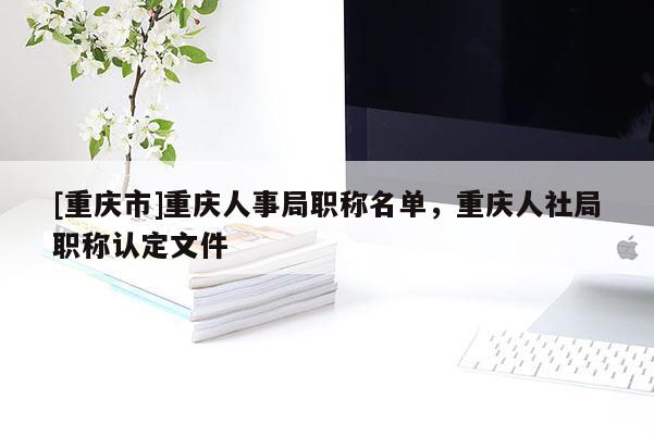 [重慶市]重慶人事局職稱(chēng)名單，重慶人社局職稱(chēng)認(rèn)定文件