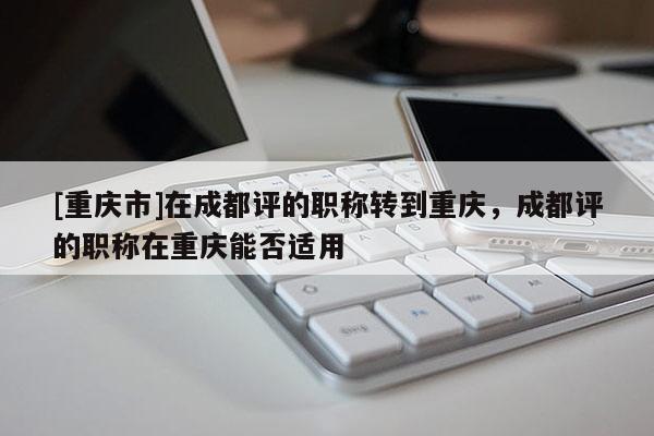 [重慶市]在成都評(píng)的職稱(chēng)轉(zhuǎn)到重慶，成都評(píng)的職稱(chēng)在重慶能否適用